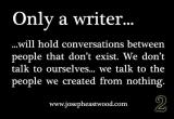 Only a writer...
... will hold conversations between people that don\'t exist. We don\'t talk to ourselves... we talk to the people we created from nothing.
(www[dot]josepheastwood[dot]com)