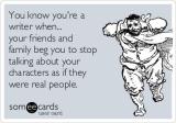 You know you\'re a writer when... your friends and family beg you to stop talking about your characters as if they were real people.