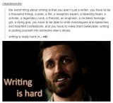 The worst thing about writing is that you aren\'t just a writer, you have to be a thousand things, a poet, a flirt, a weapons expert, a bleeding heart, a scholar, a legendary cook, a theorist, an engineer, a reckless teenage girl, a dying god. You have to be able to write monologues and speeches and heartfelt confessions, and you have to make them believable. Writing is putting yourself into someone else\'s shoes.
Writing is really hard :(
(Supernatural)